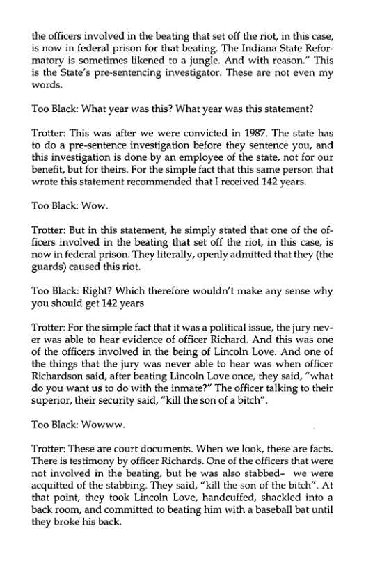 the officers involved in the beating that set off the riot, in this case, is now in federal prison for that beating. The Indiana State Refor- matory is sometimes likened to a jungle. And with reason.” This is the State’s pre-sentencing investigator. These are not even my words.  Too Black: What year was this? What year was this statement?  Trotter: This was after we were convicted in 1987. The state has to do a pre-sentence investigation before they sentence you, and this investigation is done by an employee of the state, not for our benefit, but for theirs. For the simple fact that this same person that wrote this statement recommended that I received 142 years.  Too Black: Wow.  Trotter: But in this statement, he simply stated that one of the of- ficers involved in the beating that set off the riot, in this case, is now in federal prison. They literally, openly admitted that they (the guards) caused this riot.  Too Black: Right? Which therefore wouldn’t make any sense why you should get 142 years  Trotter: For the simple fact that it was a political issue, the jury nev- er was able to hear evidence of officer Richard. And this was one of the officers involved in the being of Lincoln Love. And one of the things that the jury was never able to hear was when officer Richardson said, after beating Lincoln Love once, they said, “what do you want us to do with the inmate?” The officer talking to their superior, their security said, “kill the son of a bitch”.  Too Black: Wowww.  Trotter: These are court documents. When we look, these are facts. There s testimony by officer Richards. One of the officers that were not involved in the beating, but he was also stabbed- we were acquitted of the stabbing. They said, “kill the son of the bitch”. At that point, they took Lincoln Love, handcuffed, shackled into a back room, and committed to beating him with a baseball bat until they broke his back 